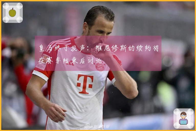 皇马终于发声：维尼修斯的续约将在赛季结束后讨论