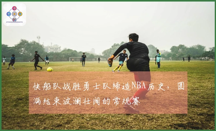 快船队战胜勇士队缔造NBA历史，圆满结束波澜壮阔的常规赛