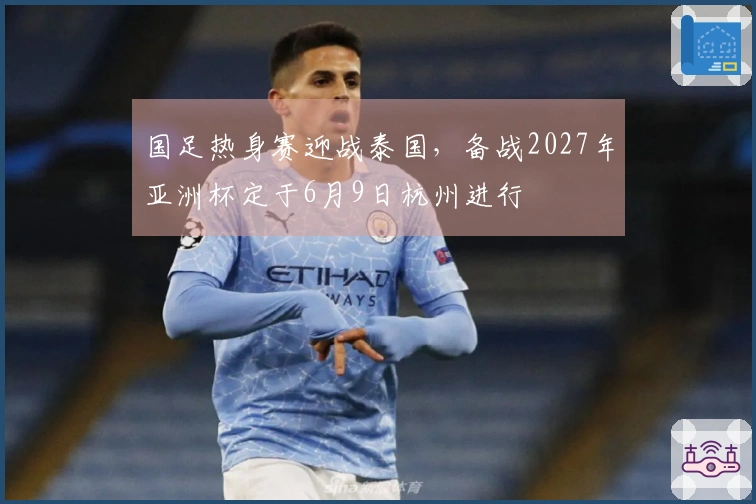 国足热身赛迎战泰国，备战2027年亚洲杯定于6月9日杭州进行