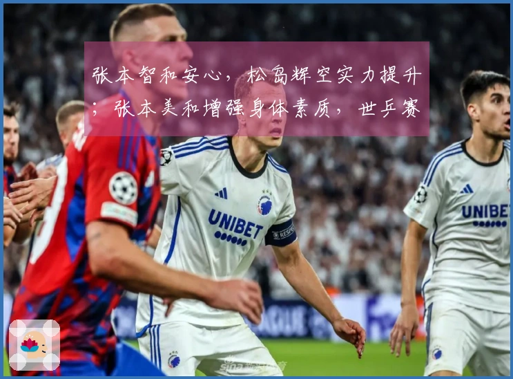 张本智和安心，松岛辉空实力提升；张本美和增强身体素质，世乒赛争金！