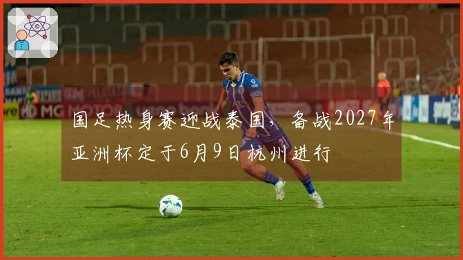 国足热身赛迎战泰国，备战2027年亚洲杯定于6月9日杭州进行