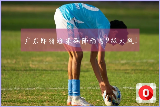广东即将迎来强降雨与9级大风！