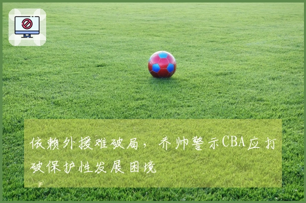 依赖外援难破局，乔帅警示CBA应打破保护性发展困境