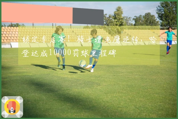 锁定季后赛！骑士遭老鹰逆转，哈登达成10000罚球里程碑