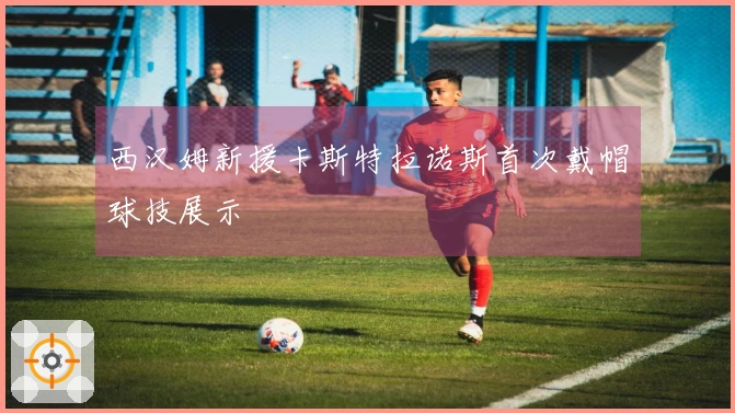 西汉姆新援卡斯特拉诺斯首次戴帽球技展示