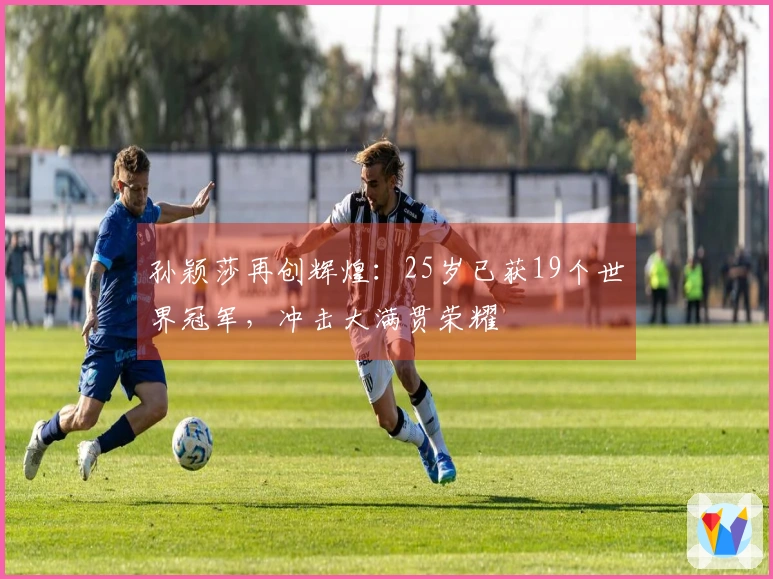 孙颖莎再创辉煌：25岁已获19个世界冠军，冲击大满贯荣耀