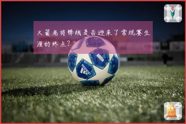 火箭老将锋线是否迎来了常规赛生涯的终点？