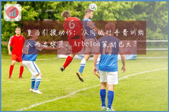 皇马引援动作：从同城对手青训购入两名球员，Arbeloa策划已久？