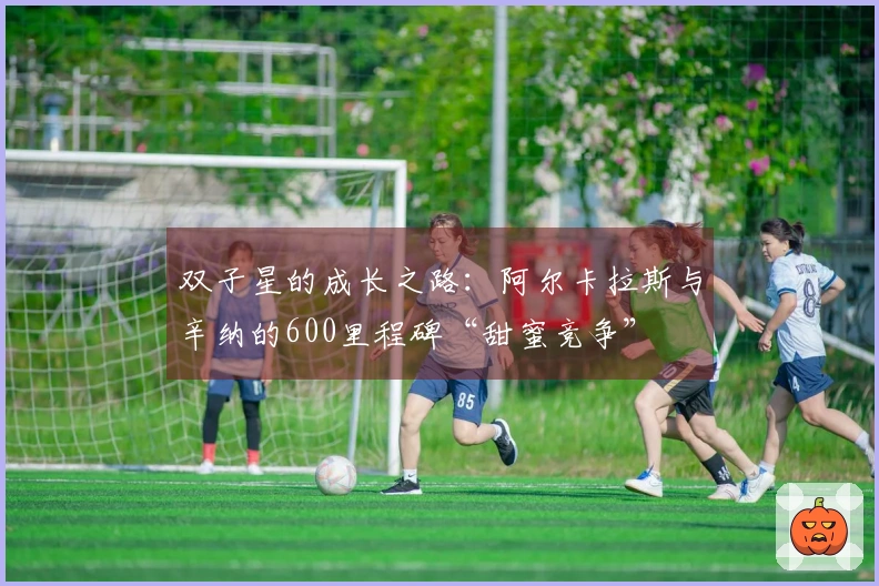 双子星的成长之路：阿尔卡拉斯与辛纳的600里程碑“甜蜜竞争”