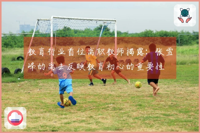 教育行业首位离职教师揭露：张雪峰的离去反映教育初心的重要性