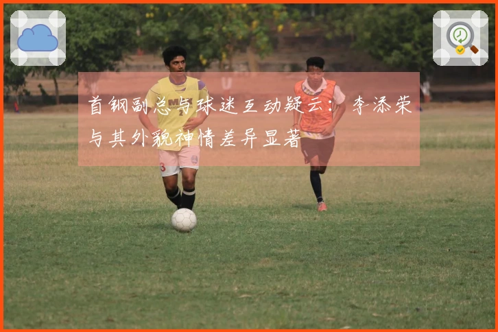 首钢副总与球迷互动疑云：李添荣与其外貌神情差异显著