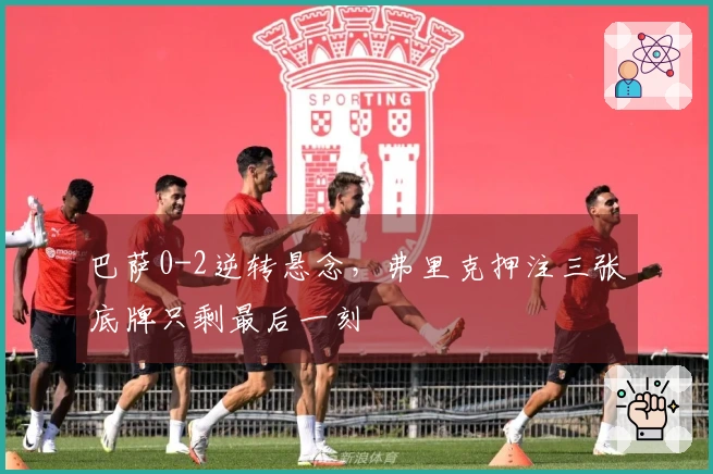 巴萨0-2逆转悬念，弗里克押注三张底牌只剩最后一刻