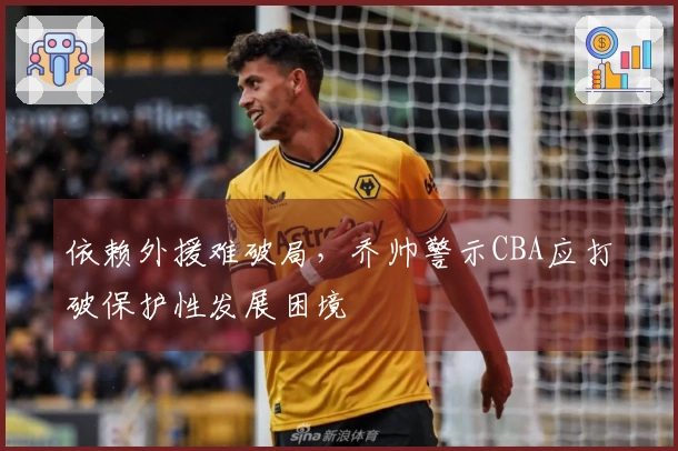 依赖外援难破局，乔帅警示CBA应打破保护性发展困境
